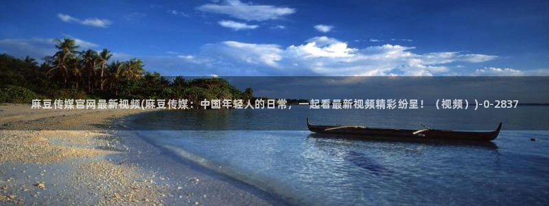 麻豆标题库：麻豆传媒官网最新视频(麻豆传媒：中国年轻人的日常，一起看最新